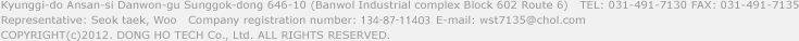 Kyunggi-do Ansan-si Danwon-gu Sunggok-dong 646-10 (Banwol Industrial complex Block 602 Route 6)   TEL: 031-491-7130 FAX: 031-491-7135
Representative: Seok taek, Woo   Company registration number: 109-06-09858   E-mail: wst7135@chol.com
COPYRIGHT(c)2012. Dong ho TECH Co., Ltd. ALL RIGHTS RESERVED.